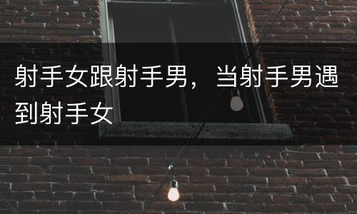 射手女跟射手男，当射手男遇到射手女