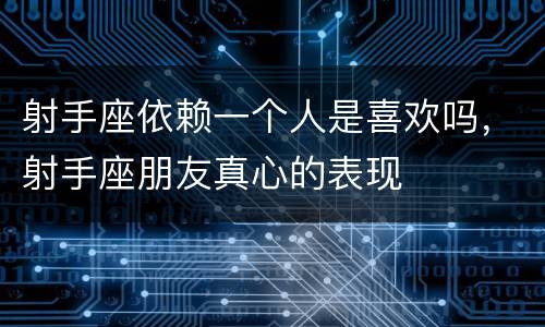 射手座依赖一个人是喜欢吗，射手座朋友真心的表现