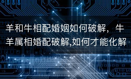 羊和牛相配婚姻如何破解，牛羊属相婚配破解,如何才能化解？