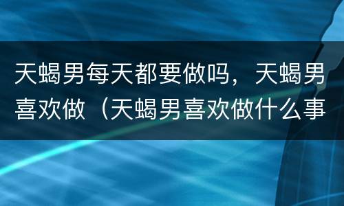天蝎男每天都要做吗，天蝎男喜欢做（天蝎男喜欢做什么事）