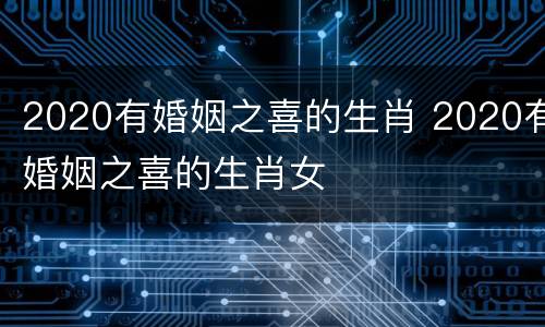 2020有婚姻之喜的生肖 2020有婚姻之喜的生肖女