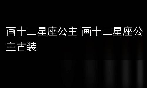 画十二星座公主 画十二星座公主古装