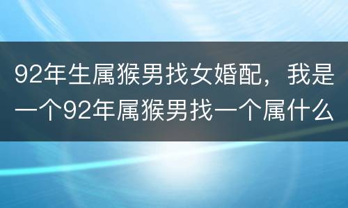 92年生属猴男找女婚配，我是一个92年属猴男找一个属什么的女朋友好那
