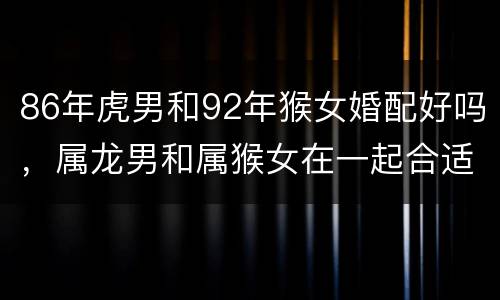 86年虎男和92年猴女婚配好吗，属龙男和属猴女在一起合适吗？