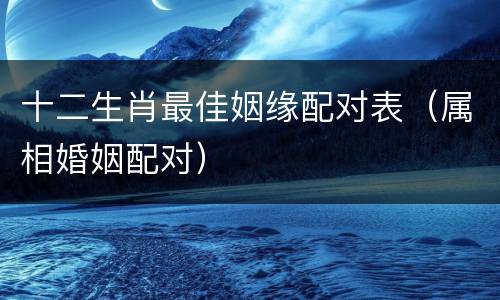 十二生肖最佳姻缘配对表（属相婚姻配对）