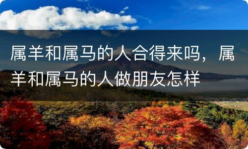 属羊和属马的人合得来吗，属羊和属马的人做朋友怎样