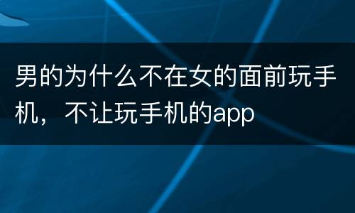 男的为什么不在女的面前玩手机，不让玩手机的app