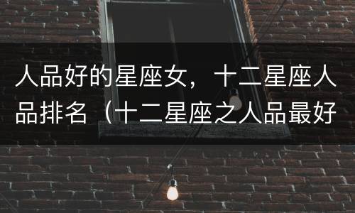 人品好的星座女，十二星座人品排名（十二星座之人品最好的星座）