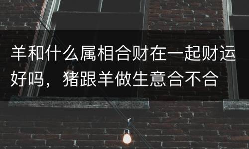 羊和什么属相合财在一起财运好吗，猪跟羊做生意合不合