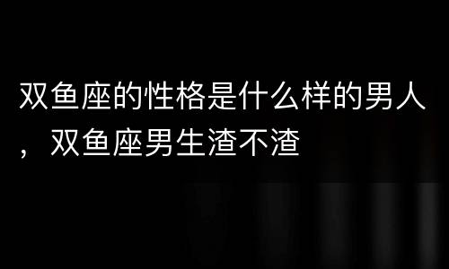 双鱼座的性格是什么样的男人，双鱼座男生渣不渣