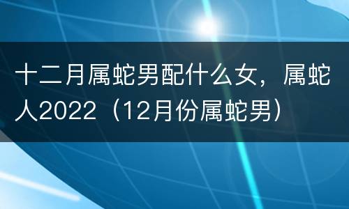 十二月属蛇男配什么女，属蛇人2022（12月份属蛇男）
