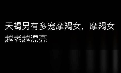 天蝎男有多宠摩羯女，摩羯女越老越漂亮