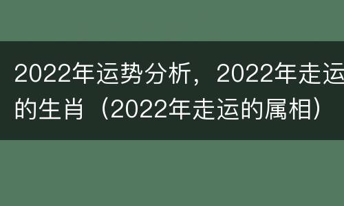 2022年运势分析，2022年走运的生肖（2022年走运的属相）