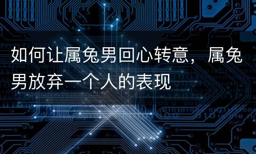 如何让属兔男回心转意，属兔男放弃一个人的表现