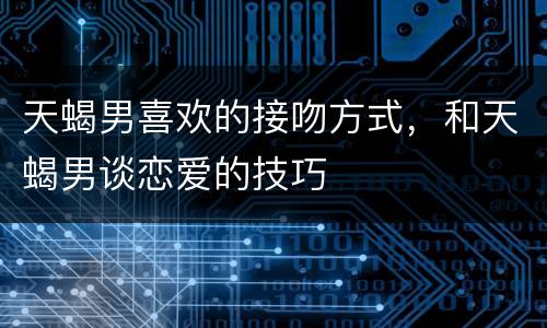 天蝎男喜欢的接吻方式，和天蝎男谈恋爱的技巧