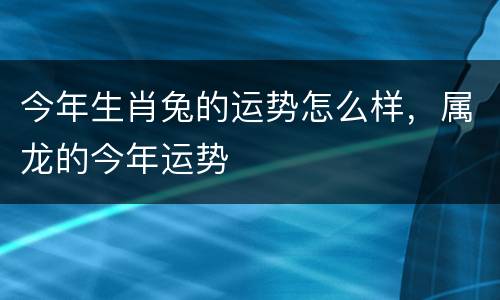 今年生肖兔的运势怎么样，属龙的今年运势
