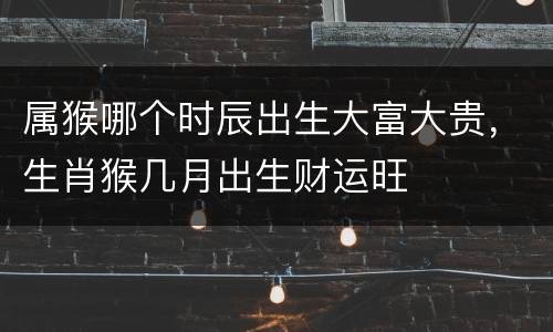 属猴哪个时辰出生大富大贵，生肖猴几月出生财运旺