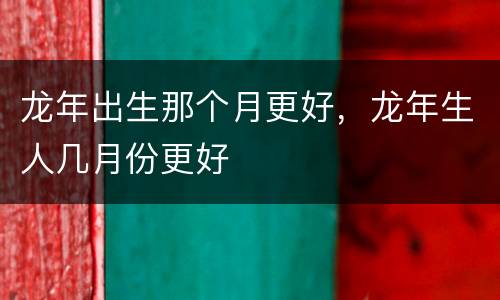 龙年出生那个月更好，龙年生人几月份更好