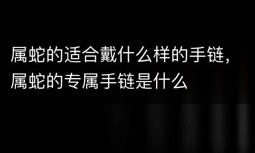 属蛇的适合戴什么样的手链，属蛇的专属手链是什么