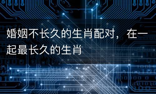 婚姻不长久的生肖配对，在一起最长久的生肖