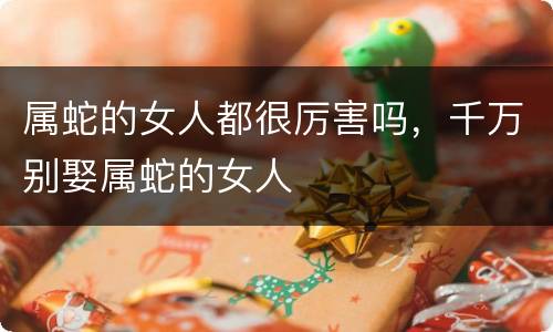 属蛇的女人都很厉害吗，千万别娶属蛇的女人
