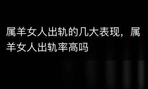属羊女人出轨的几大表现，属羊女人出轨率高吗