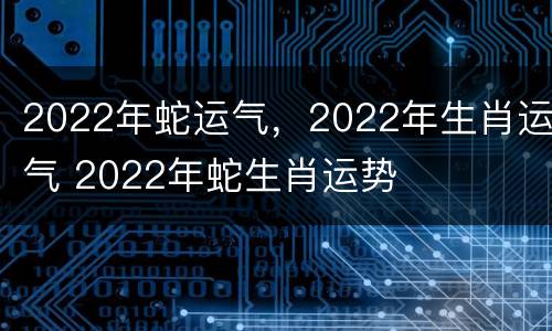 2022年蛇运气，2022年生肖运气 2022年蛇生肖运势
