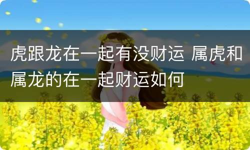 虎跟龙在一起有没财运 属虎和属龙的在一起财运如何