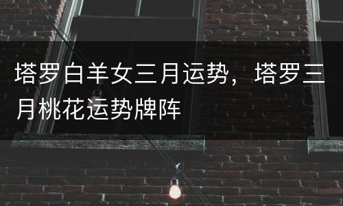 塔罗白羊女三月运势，塔罗三月桃花运势牌阵