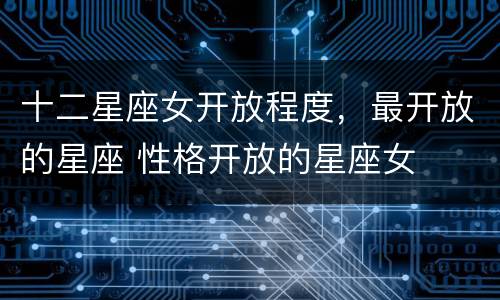 十二星座女开放程度，最开放的星座 性格开放的星座女