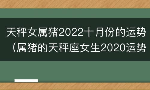 天秤女属猪2022十月份的运势（属猪的天秤座女生2020运势）