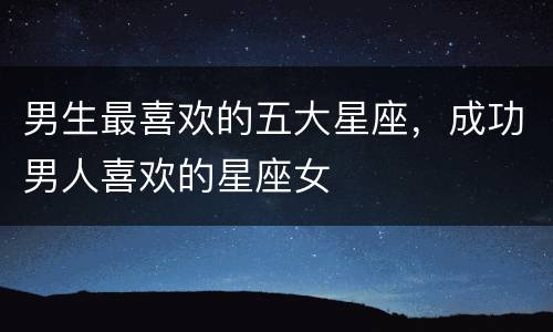 男生最喜欢的五大星座，成功男人喜欢的星座女
