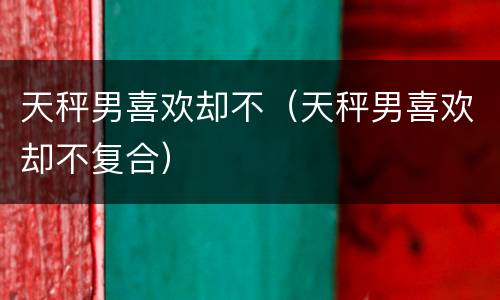 天秤男喜欢却不（天秤男喜欢却不复合）