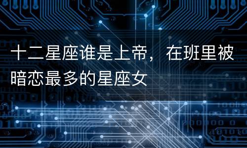 十二星座谁是上帝，在班里被暗恋最多的星座女