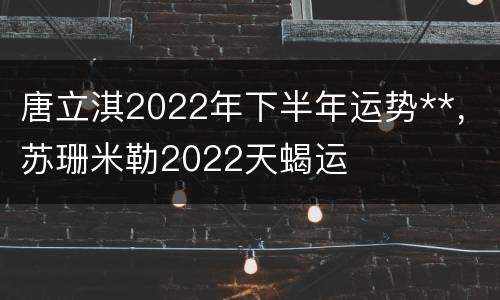 唐立淇2022年下半年运势**，苏珊米勒2022天蝎运