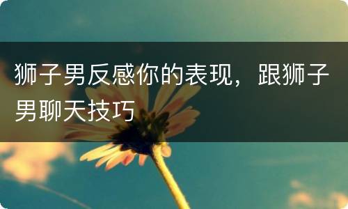 狮子男反感你的表现，跟狮子男聊天技巧