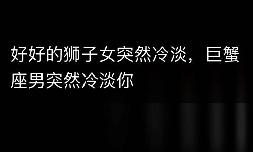 好好的狮子女突然冷淡，巨蟹座男突然冷淡你