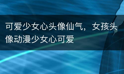 可爱少女心头像仙气，女孩头像动漫少女心可爱