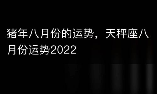 猪年八月份的运势，天秤座八月份运势2022