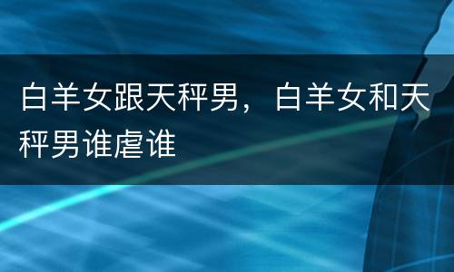 白羊女跟天秤男，白羊女和天秤男谁虐谁