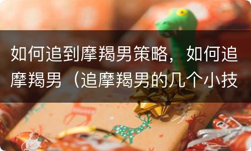 如何追到摩羯男策略，如何追摩羯男（追摩羯男的几个小技巧）