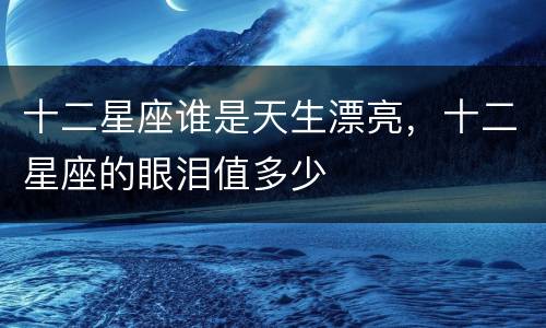十二星座谁是天生漂亮，十二星座的眼泪值多少