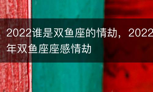 2022谁是双鱼座的情劫，2022年双鱼座座感情劫