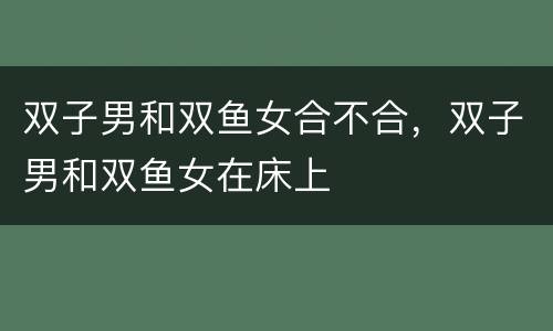 双子男和双鱼女合不合，双子男和双鱼女在床上
