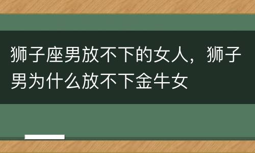 狮子座男放不下的女人，狮子男为什么放不下金牛女