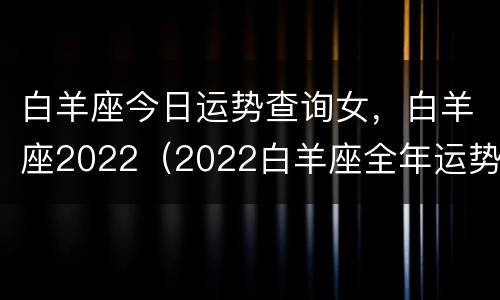 白羊座今日运势查询女，白羊座2022（2022白羊座全年运势女）