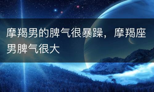 摩羯男的脾气很暴躁，摩羯座男脾气很大