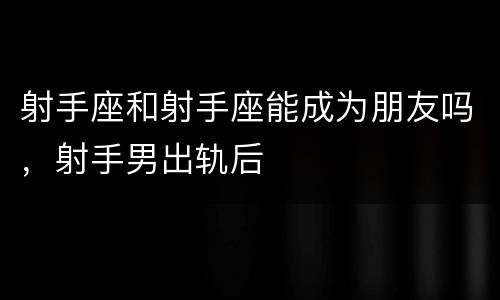 射手座和射手座能成为朋友吗，射手男出轨后