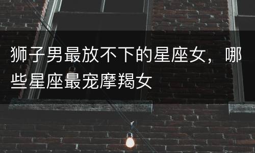 狮子男最放不下的星座女，哪些星座最宠摩羯女