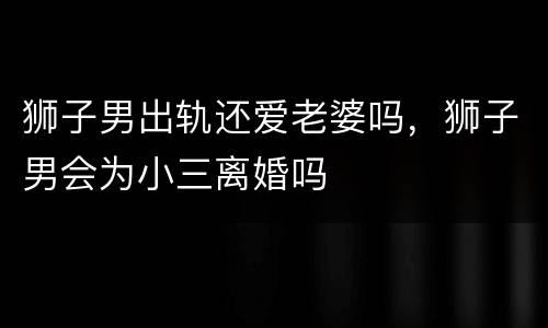 狮子男出轨还爱老婆吗，狮子男会为小三离婚吗